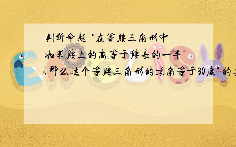 判断命题 “在等腰三角形中 如果腰上的高等于腰长的一半 ,那么这个等腰三角形的顶角等于30度”的真假,并说明理由