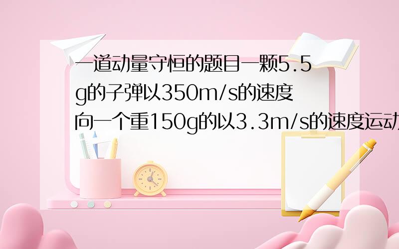 一道动量守恒的题目一颗5.5g的子弹以350m/s的速度向一个重150g的以3.3m/s的速度运动的木块射击,子弹嵌入木