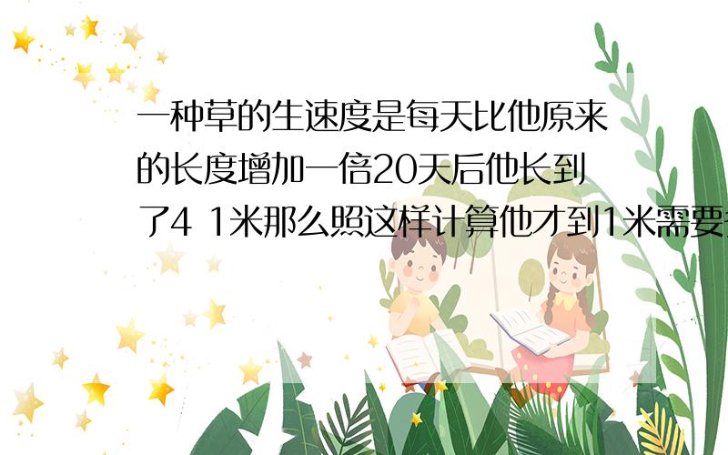 一种草的生速度是每天比他原来的长度增加一倍20天后他长到了4 1米那么照这样计算他才到1米需要多少天