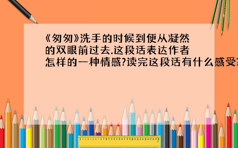 《匆匆》洗手的时候到便从凝然的双眼前过去.这段话表达作者怎样的一种情感?读完这段话有什么感受?