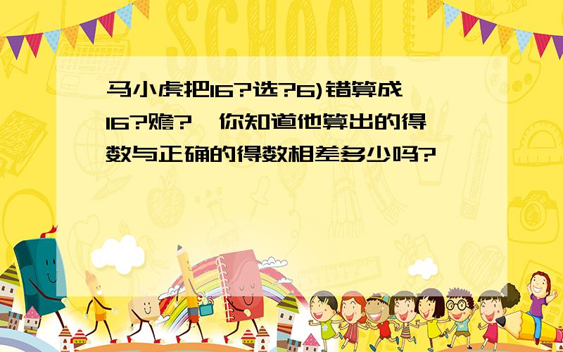 马小虎把16?选?6)错算成16?赡?,你知道他算出的得数与正确的得数相差多少吗?