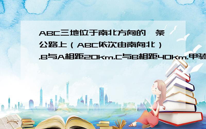 ABC三地位于南北方向的一条公路上（ABC依次由南向北），B与A相距20km，C与B相距40km.甲骑自行车，乙步行，分