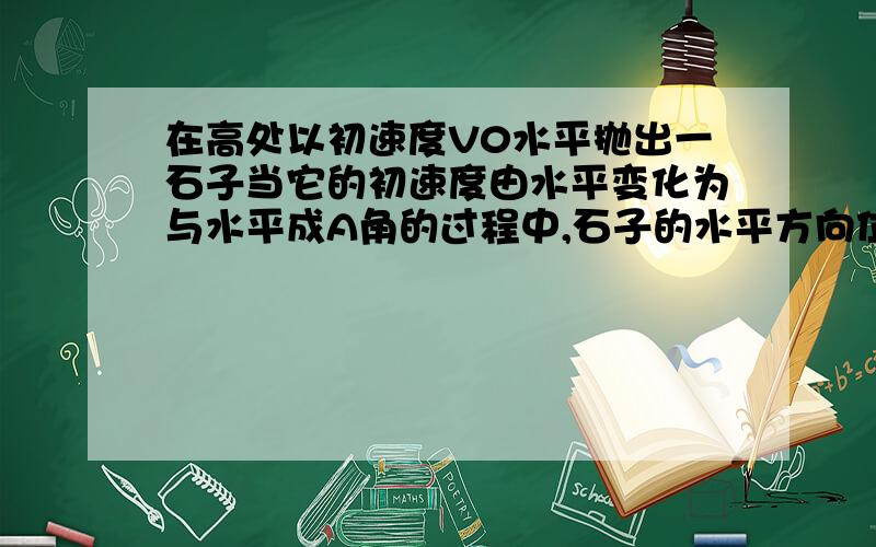 在高处以初速度V0水平抛出一石子当它的初速度由水平变化为与水平成A角的过程中,石子的水平方向位移是?