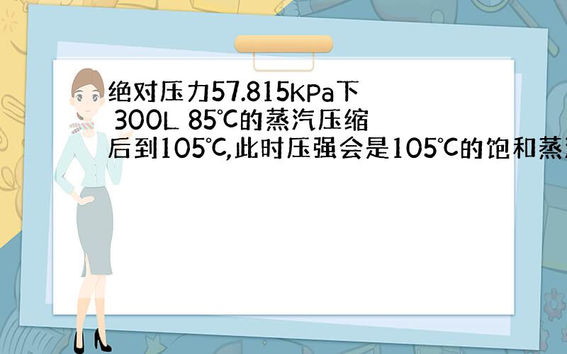 绝对压力57.815KPa下 300L 85℃的蒸汽压缩后到105℃,此时压强会是105℃的饱和蒸汽压120.79KPa