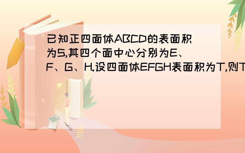 已知正四面体ABCD的表面积为S,其四个面中心分别为E、F、G、H.设四面体EFGH表面积为T,则T/S等于