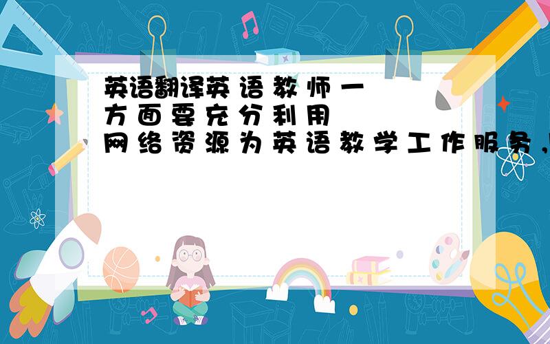 英语翻译英 语 教 师 一 方 面 要 充 分 利 用 网 络 资 源 为 英 语 教 学 工 作 服 务 ,同 时 也