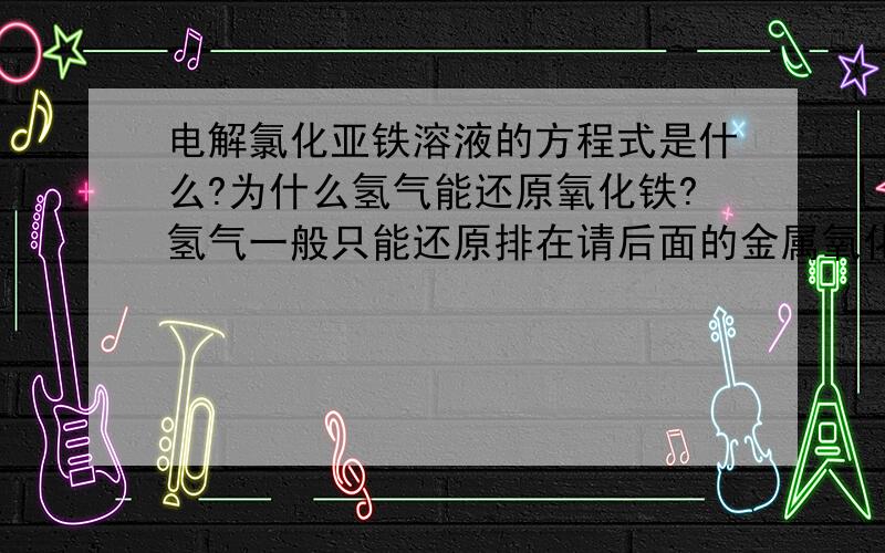 电解氯化亚铁溶液的方程式是什么?为什么氢气能还原氧化铁?氢气一般只能还原排在请后面的金属氧化物呀!