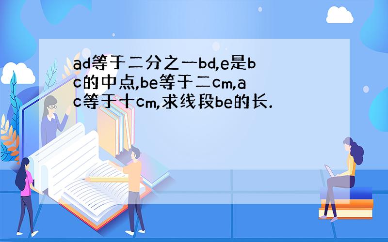 ad等于二分之一bd,e是bc的中点,be等于二cm,ac等于十cm,求线段be的长.