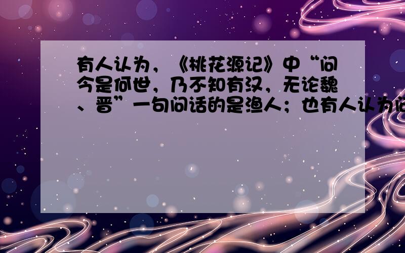 有人认为，《桃花源记》中“问今是何世，乃不知有汉，无论魏、晋”一句问话的是渔人；也有人认为问话的是桃源人。你同意哪种看法