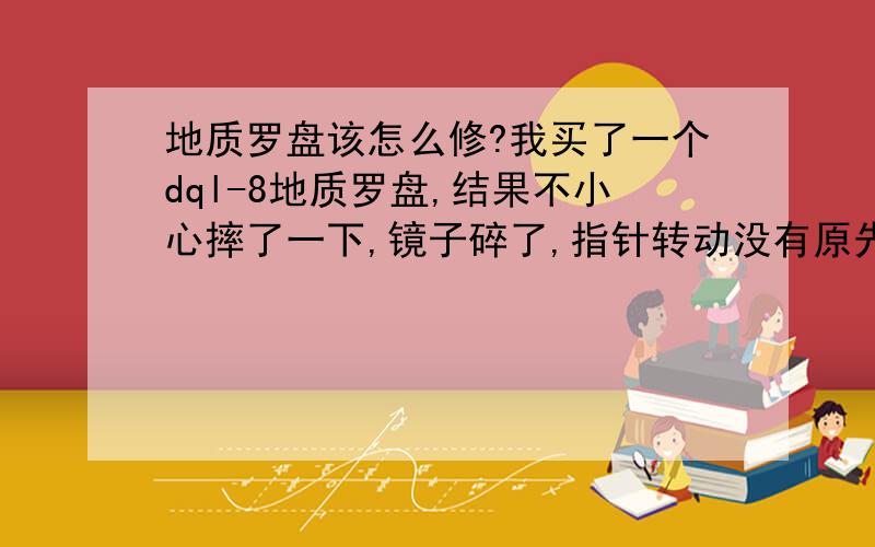 地质罗盘该怎么修?我买了一个dql-8地质罗盘,结果不小心摔了一下,镜子碎了,指针转动没有原先平滑了,一卡一卡的,我该怎