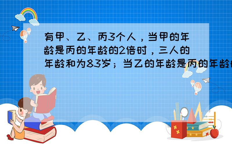 有甲、乙、丙3个人，当甲的年龄是丙的年龄的2倍时，三人的年龄和为83岁；当乙的年龄是丙的年龄的2倍时，甲是26岁．那么当