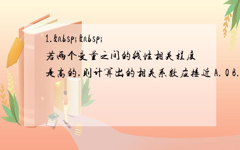 1.  若两个变量之间的线性相关程度是高的,则计算出的相关系数应接近 A. 0 B. 0.5 C.