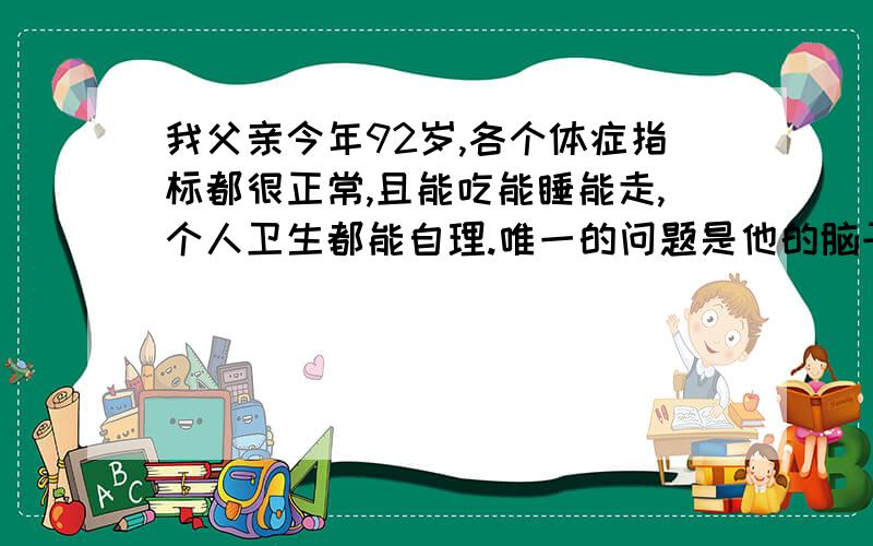 我父亲今年92岁,各个体症指标都很正常,且能吃能睡能走,个人卫生都能自理.唯一的问题是他的脑子越来越糊涂,主要表现在对往