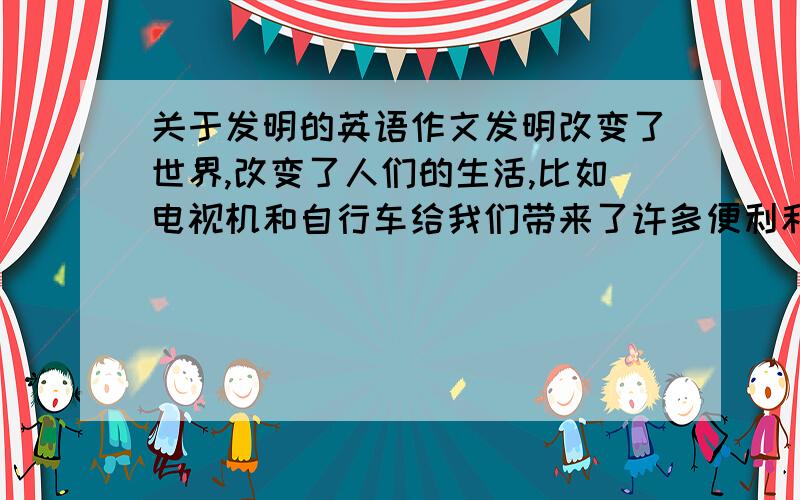 关于发明的英语作文发明改变了世界,改变了人们的生活,比如电视机和自行车给我们带来了许多便利和变化.请你介绍电视机和自行车