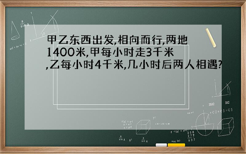 甲乙东西出发,相向而行,两地1400米,甲每小时走3千米,乙每小时4千米,几小时后两人相遇?