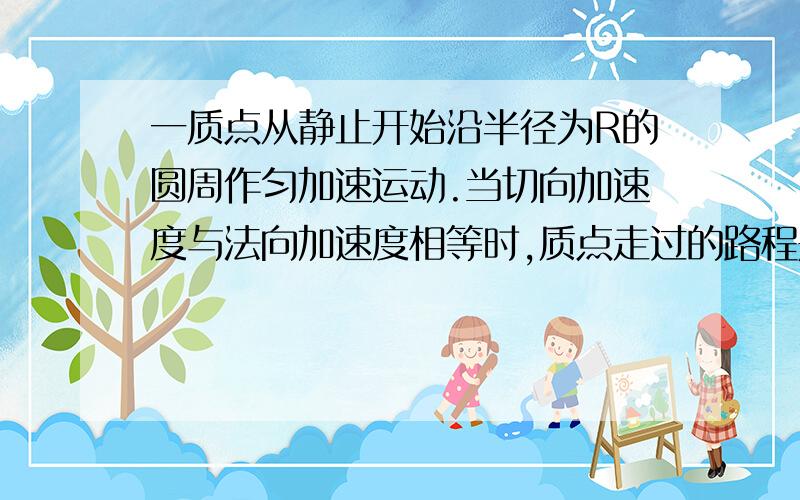 一质点从静止开始沿半径为R的圆周作匀加速运动.当切向加速度与法向加速度相等时,质点走过的路程是多少?