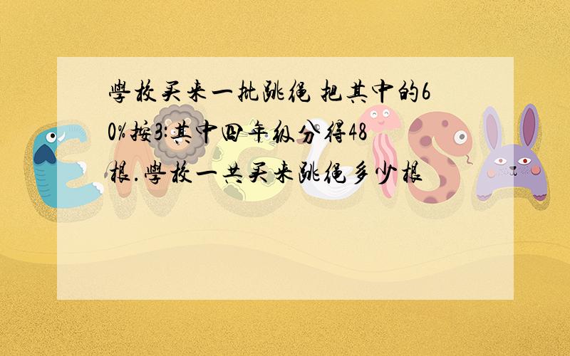 学校买来一批跳绳 把其中的60%按3:其中四年级分得48根.学校一共买来跳绳多少根