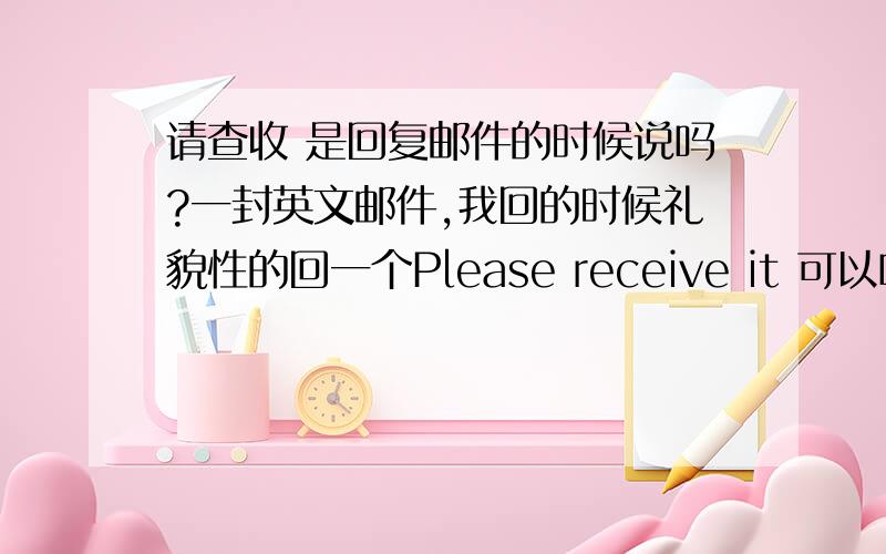 请查收 是回复邮件的时候说吗?一封英文邮件,我回的时候礼貌性的回一个Please receive it 可以吗?