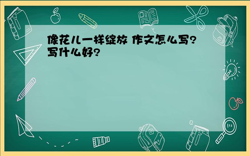 像花儿一样绽放 作文怎么写?写什么好?