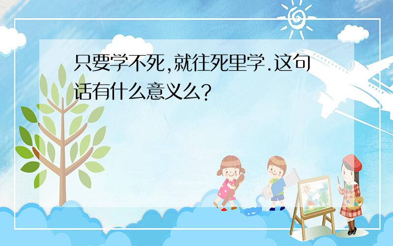 只要学不死,就往死里学.这句话有什么意义么?