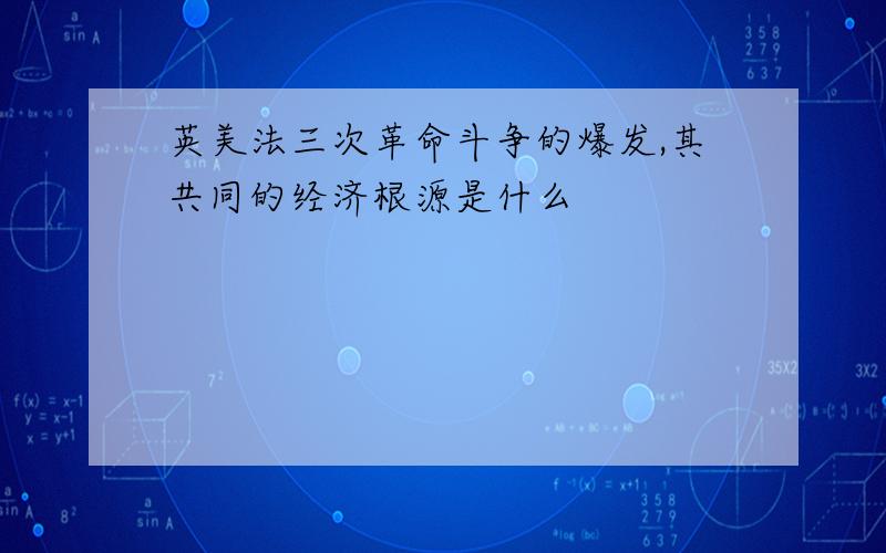 英美法三次革命斗争的爆发,其共同的经济根源是什么