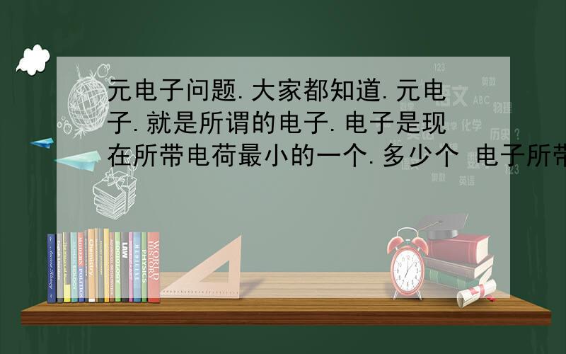 元电子问题.大家都知道.元电子.就是所谓的电子.电子是现在所带电荷最小的一个.多少个 电子所带的电荷量为1库仑.