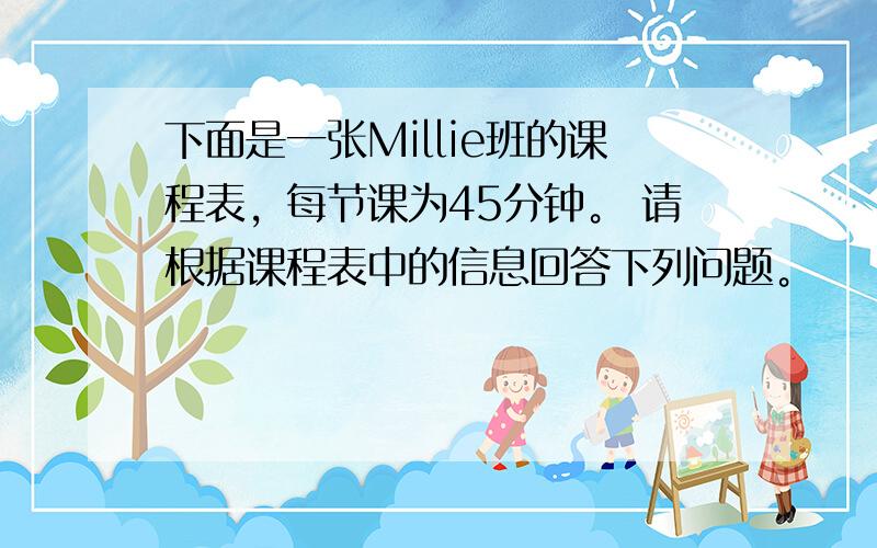 下面是一张Millie班的课程表，每节课为45分钟。 请根据课程表中的信息回答下列问题。