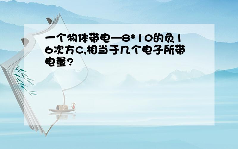 一个物体带电—8*10的负16次方C,相当于几个电子所带电量?