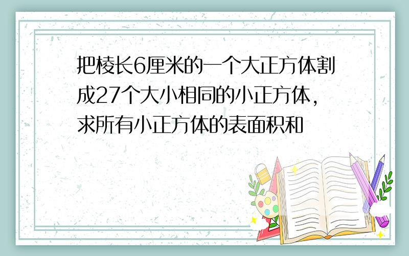 把棱长6厘米的一个大正方体割成27个大小相同的小正方体,求所有小正方体的表面积和