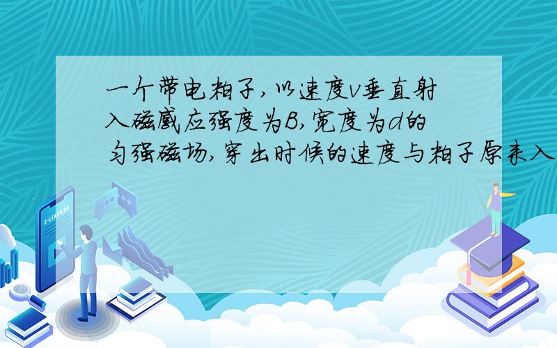 一个带电粒子,以速度v垂直射入磁感应强度为B,宽度为d的匀强磁场,穿出时候的速度与粒子原来入射方向夹角60度.求 1、带