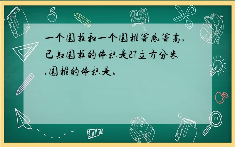 一个圆柱和一个圆椎等底等高,已知圆柱的体积是27立方分米,圆椎的体积是、