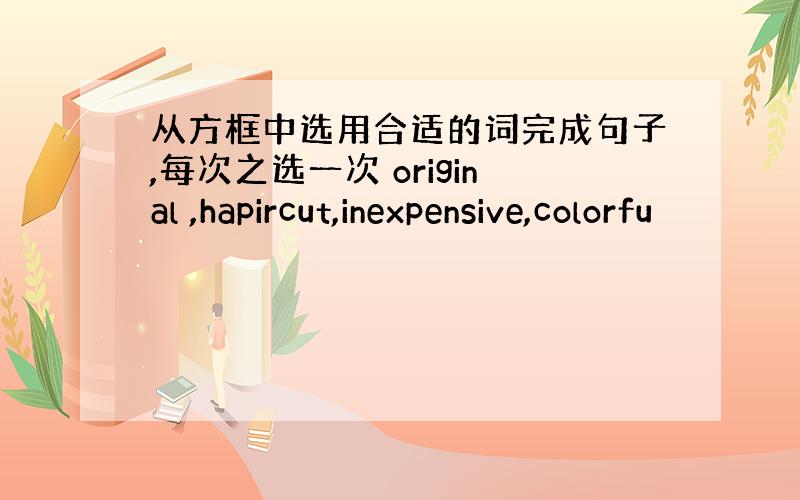 从方框中选用合适的词完成句子,每次之选一次 original ,hapircut,inexpensive,colorfu