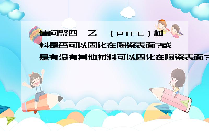 请问聚四氟乙烯（PTFE）材料是否可以固化在陶瓷表面?或是有没有其他材料可以固化在陶瓷表面?