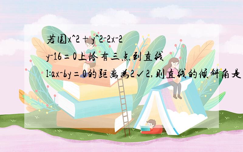 若圆x^2+y^2-2x-2y-16=0上恰有三点到直线l:ax-by=0的距离为2√2,则直线的倾斜角是