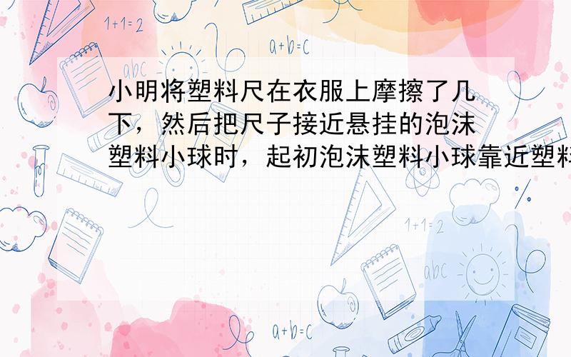 小明将塑料尺在衣服上摩擦了几下，然后把尺子接近悬挂的泡沫塑料小球时，起初泡沫塑料小球靠近塑料尺，这个现象表明带电体具有_