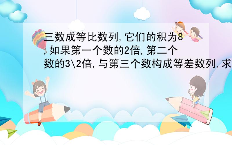 三数成等比数列,它们的积为8,如果第一个数的2倍,第二个数的3\2倍,与第三个数构成等差数列,求这三个数