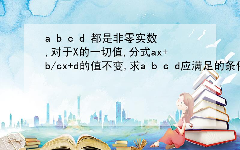 a b c d 都是非零实数,对于X的一切值,分式ax+b/cx+d的值不变,求a b c d应满足的条件．并求值