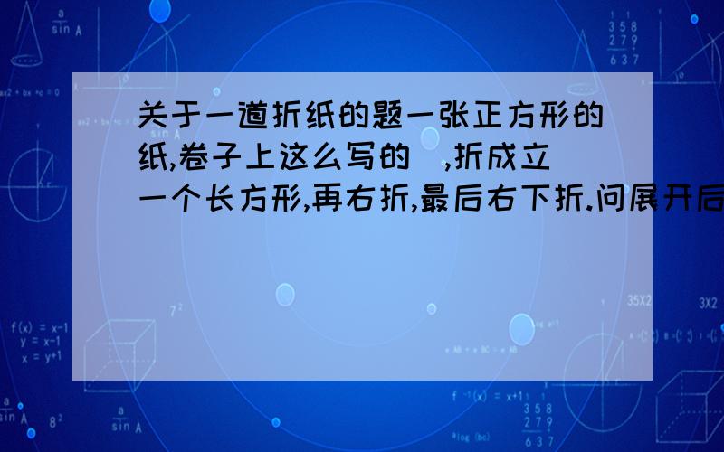 关于一道折纸的题一张正方形的纸,卷子上这么写的）,折成立一个长方形,再右折,最后右下折.问展开后是什么形状.答案有口字形