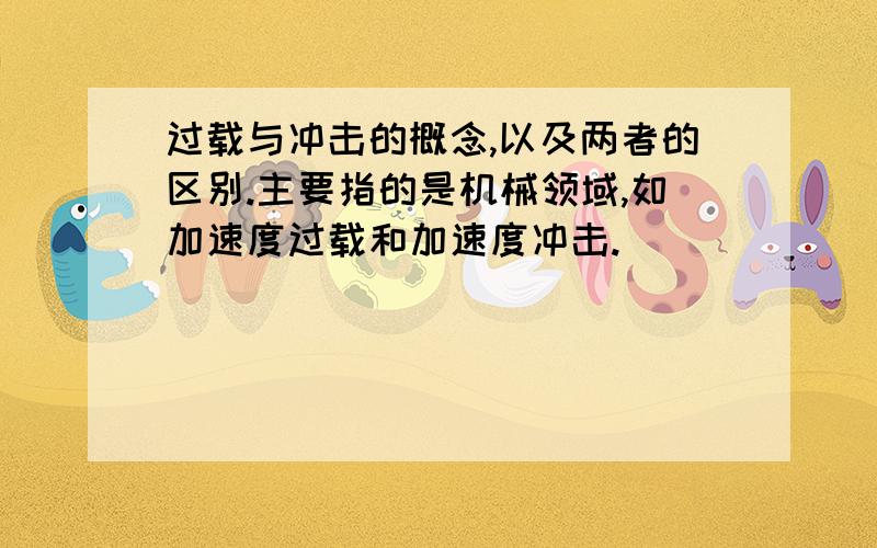 过载与冲击的概念,以及两者的区别.主要指的是机械领域,如加速度过载和加速度冲击.