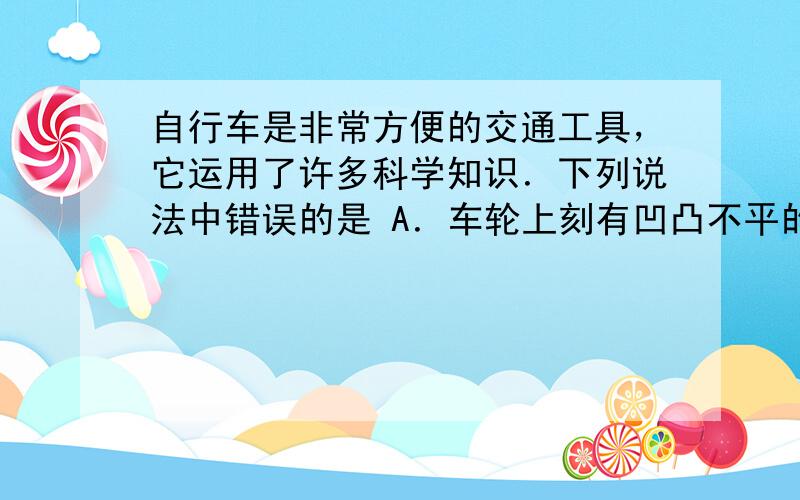 自行车是非常方便的交通工具，它运用了许多科学知识．下列说法中错误的是 A．车轮上刻有凹凸不平的花纹是为了增大摩擦力 B．