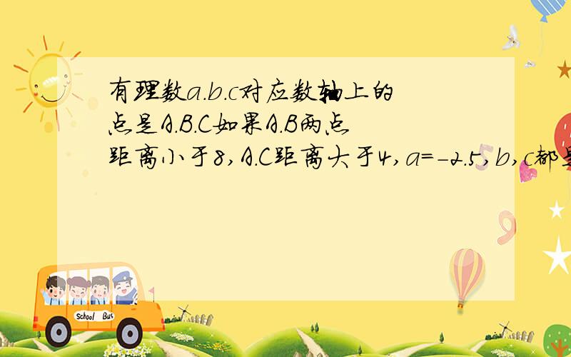 有理数a.b.c对应数轴上的点是A.B.C如果A.B两点距离小于8,A.C距离大于4,a=-2.5,b,c都是整数,利用