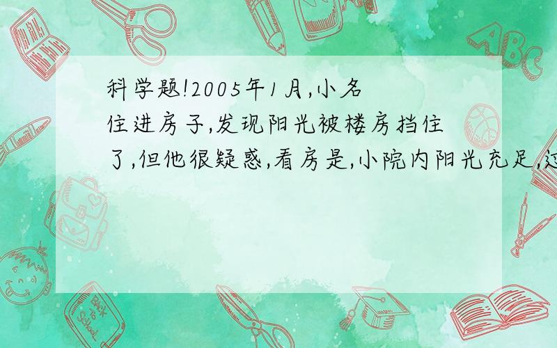 科学题!2005年1月,小名住进房子,发现阳光被楼房挡住了,但他很疑惑,看房是,小院内阳光充足,过了几个月,阳光就被档住