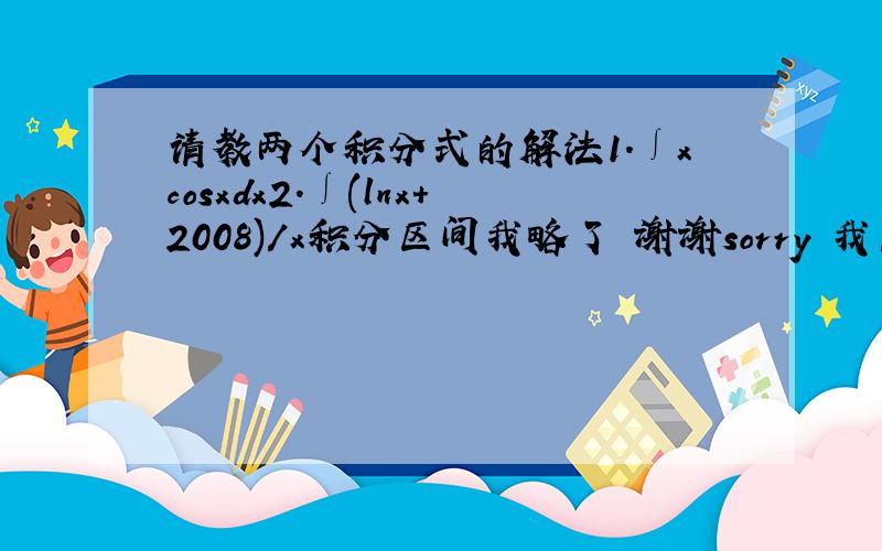 请教两个积分式的解法1.∫xcosxdx2.∫(lnx+2008)/x积分区间我略了 谢谢sorry 我高中生 积分只开