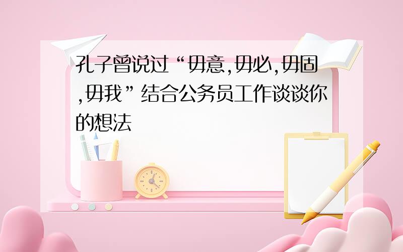 孔子曾说过“毋意,毋必,毋固,毋我”结合公务员工作谈谈你的想法