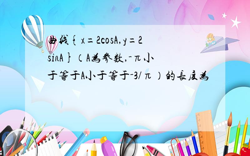 曲线{x=2cosA,y=2sinA}（A为参数,-π小于等于A小于等于-3/π）的长度为