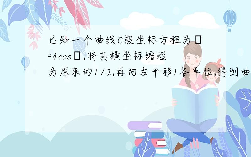 已知一个曲线C极坐标方程为ρ=4cosθ,将其横坐标缩短为原来的1/2,再向左平移1各单位,得到曲线C1,C1的直角坐标