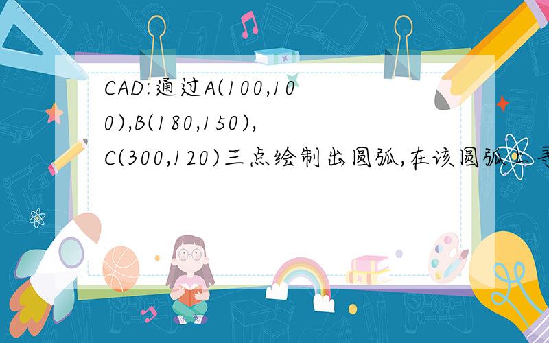 CAD:通过A(100,100),B(180,150),C(300,120)三点绘制出圆弧,在该圆弧上寻找D点使A