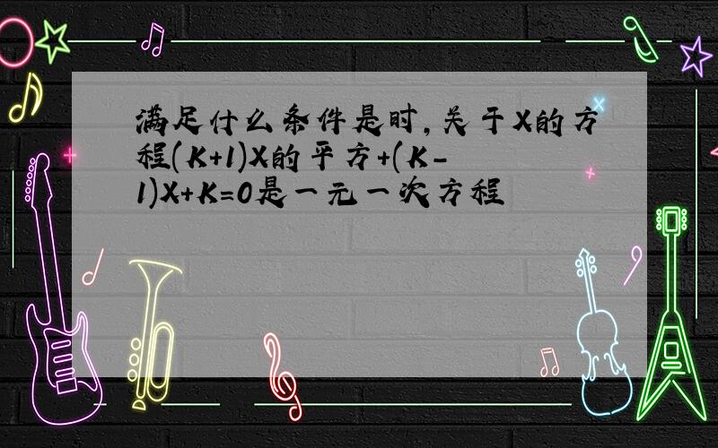 满足什么条件是时,关于X的方程(K+1)X的平方+(K-1)X+K=0是一元一次方程