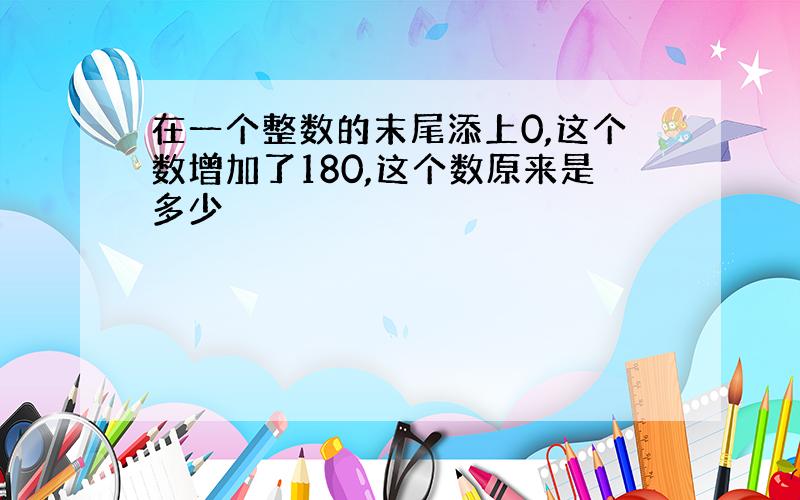 在一个整数的末尾添上0,这个数增加了180,这个数原来是多少