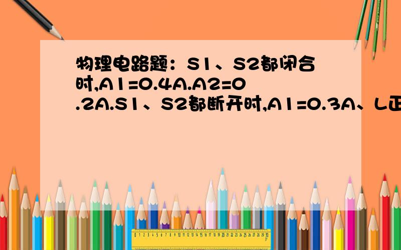 物理电路题：S1、S2都闭合时,A1=0.4A.A2=0.2A.S1、S2都断开时,A1=0.3A、L正常发光.求电源电